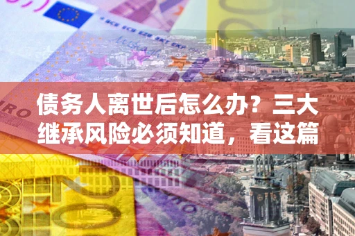 济南债务人离世后怎么办？三大继承风险必须知道，看这篇就够了
