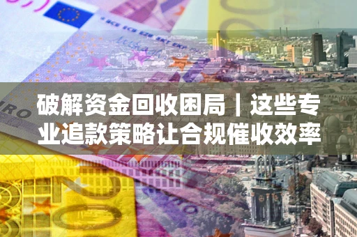 济南破解资金回收困局｜这些专业追款策略让合规催收效率翻倍