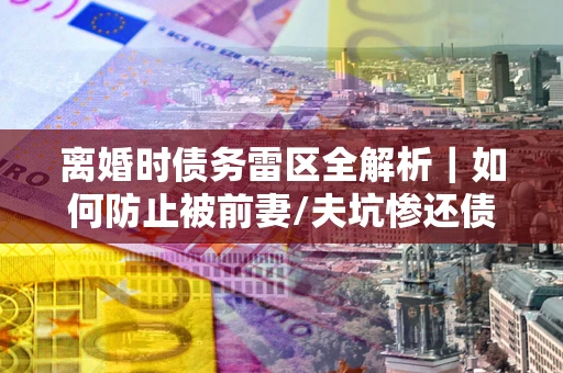 济南离婚时债务雷区全解析｜如何防止被前妻/夫坑惨还债？